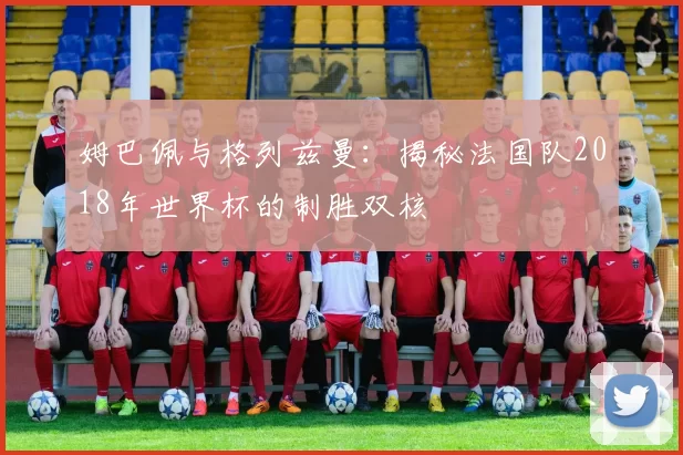 姆巴佩与格列兹曼：揭秘法国队2018年世界杯的制胜双核