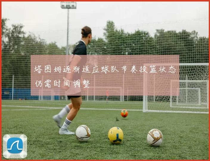 塔图姆逐渐适应球队节奏投篮状态仍需时间调整