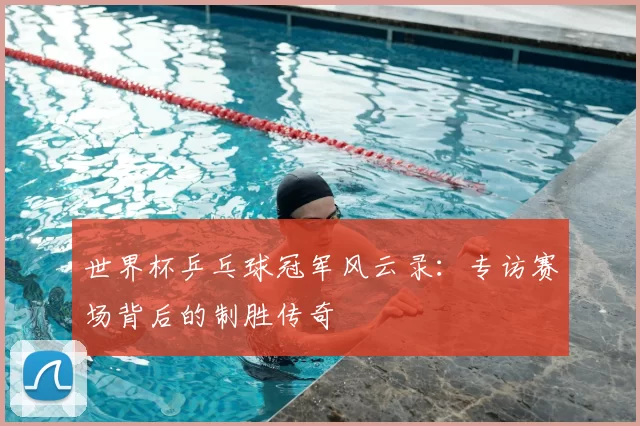 世界杯乒乓球冠军风云录：专访赛场背后的制胜传奇