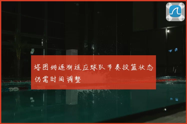 塔图姆逐渐适应球队节奏投篮状态仍需时间调整