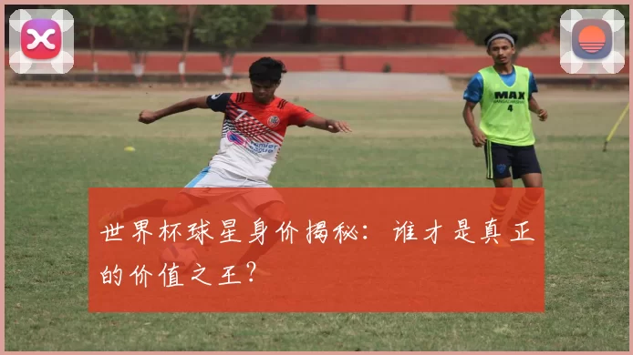 世界杯球星身价揭秘：谁才是真正的价值之王？