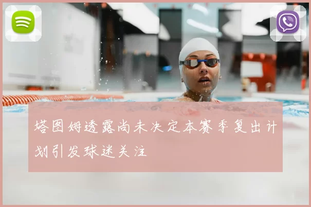 塔图姆透露尚未决定本赛季复出计划引发球迷关注