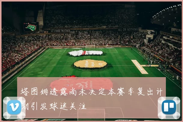 塔图姆透露尚未决定本赛季复出计划引发球迷关注
