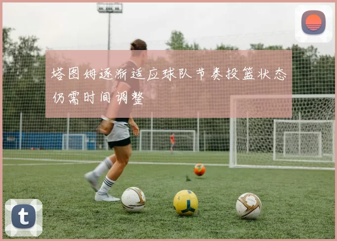 塔图姆逐渐适应球队节奏投篮状态仍需时间调整