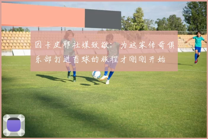 因卡皮耶社媒致敬：为这家传奇俱乐部打进首球的旅程才刚刚开始