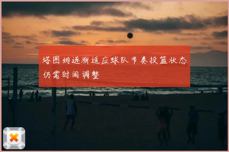 塔图姆逐渐适应球队节奏投篮状态仍需时间调整