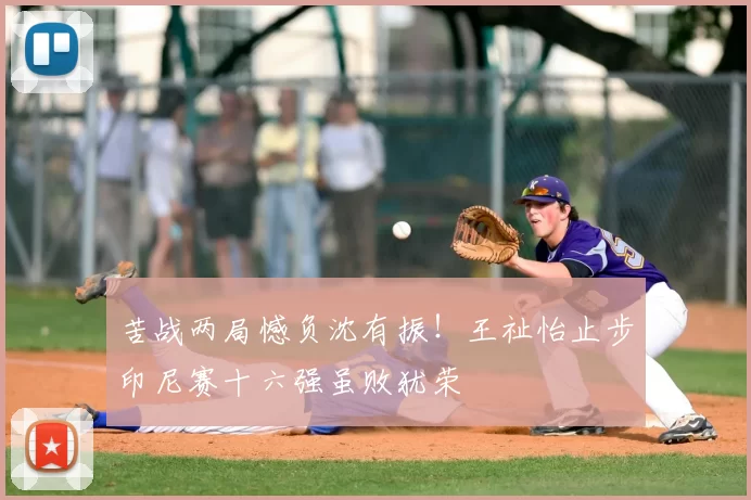 苦战两局憾负沈有振!王祉怡止步印尼赛十六强虽败犹荣