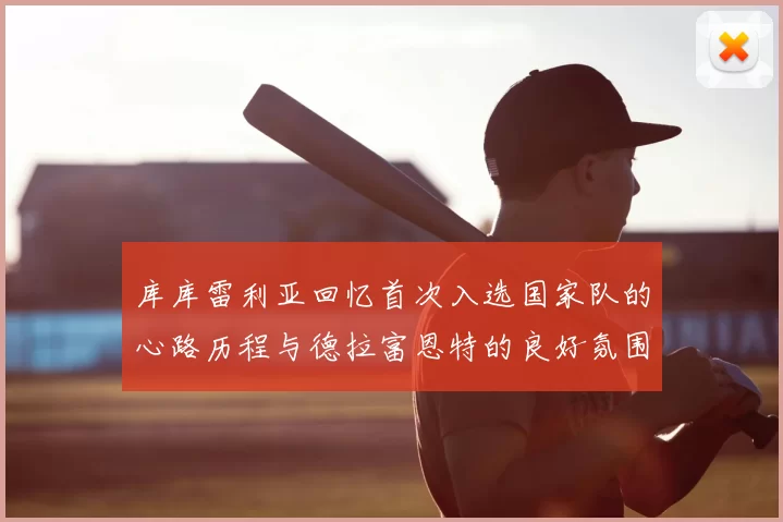 库库雷利亚回忆首次入选国家队的心路历程与德拉富恩特的良好氛围