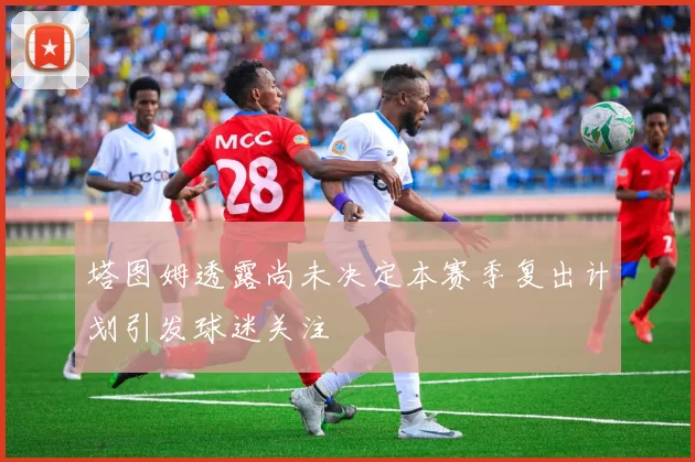 塔图姆透露尚未决定本赛季复出计划引发球迷关注