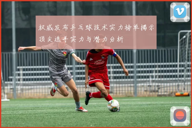 权威发布乒乓球技术实力榜单揭示顶尖选手实力与潜力分析