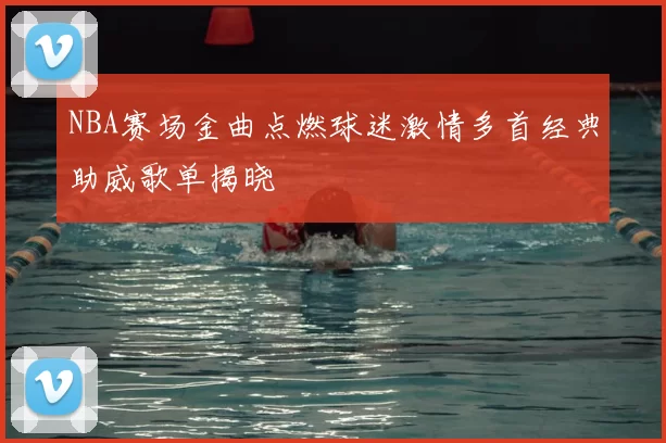 NBA赛场金曲点燃球迷激情多首经典助威歌单揭晓