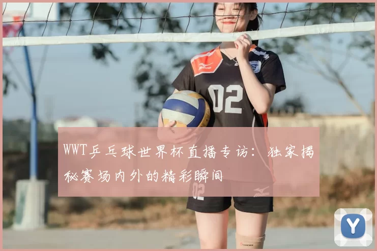 WWT乒乓球世界杯直播专访:独家揭秘赛场内外的精彩瞬间