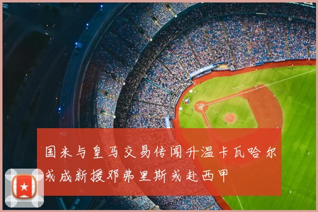 国米与皇马交易传闻升温卡瓦哈尔或成新援邓弗里斯或赴西甲