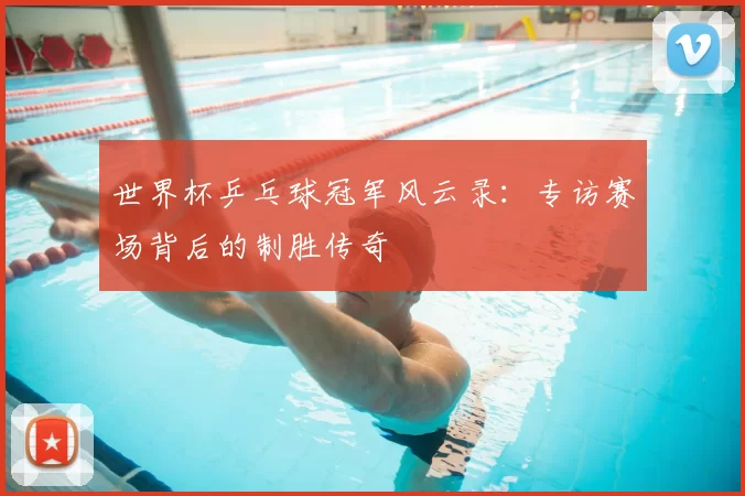 世界杯乒乓球冠军风云录：专访赛场背后的制胜传奇