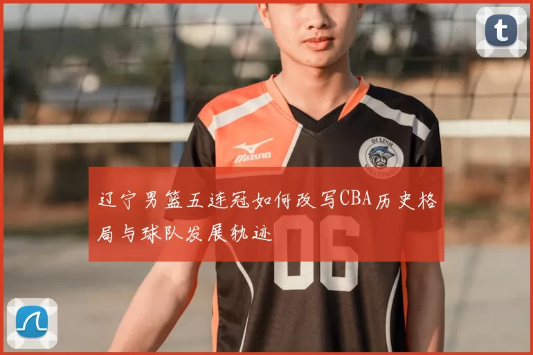 辽宁男篮五连冠如何改写CBA历史格局与球队发展轨迹