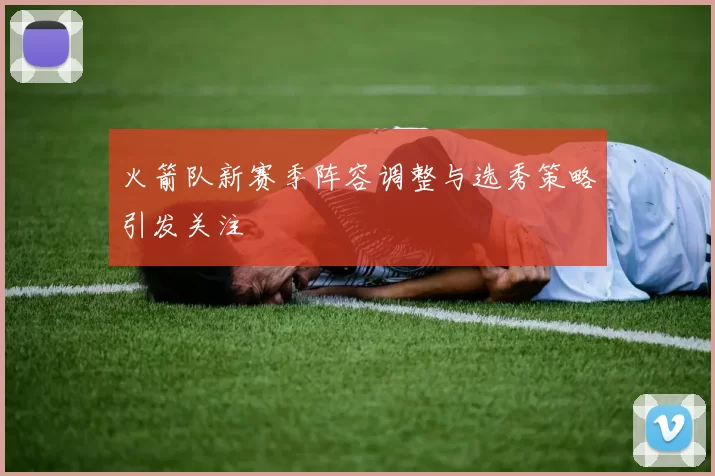 火箭队新赛季阵容调整与选秀策略引发关注