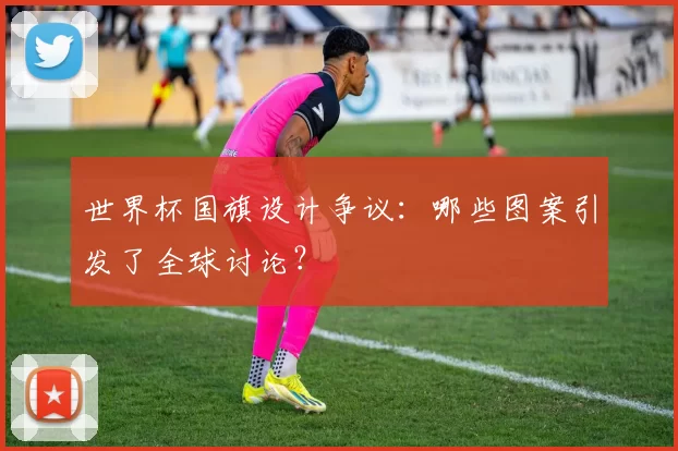 世界杯国旗设计争议:哪些图案引发了全球讨论?