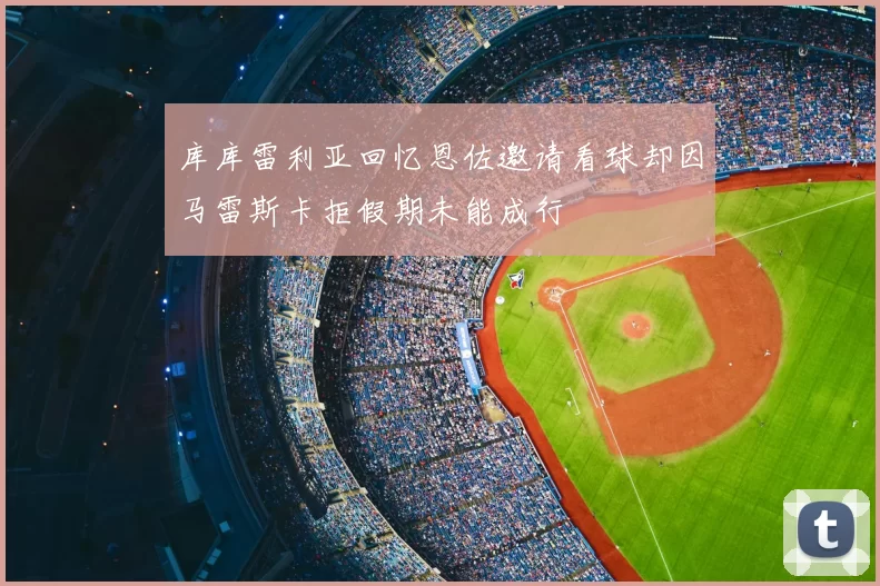 库库雷利亚回忆恩佐邀请看球却因马雷斯卡拒假期未能成行