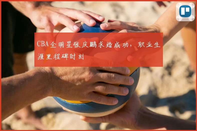 CBA全明星张庆鹏求婚成功，职业生涯里程碑时刻