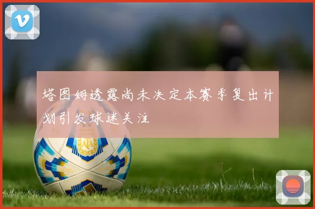 塔图姆透露尚未决定本赛季复出计划引发球迷关注